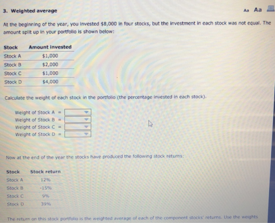 3. Weighted average At the beginning of the year, you invested $8,000 in four stocks, but the investment in each stock was not equal. The amount split up in your portfolio is shown below: StockAmount invested Stock A Stock B Stock C Stock D $1,000 $2,000 $1,000 $4,000 Calculate the weight of each stock in the portfolio (the percentage invested in each stock). Weight of Stock A Weight of Stock B Weight of Stock C weight of Stock D Now at the end of the year the stocks have produced the following stock returns: Stock Stock A Stock B Stock C Stock D Stock return 12% -15% 9% 3996 The return on this stock portfolio is the weighted average of each of the component stocks returns. Use the weights