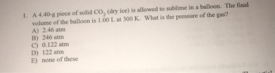 1. A 4.40-g piece of solid CO, (dry ice) is allowed to sublime in a balloon. The final volume of the balloon is 1.00 L at 300