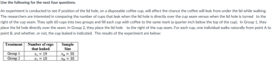 Use the following for the next four questions. An experiment is conducted to see if position of the lid hole, on a disposable coffee cup, will affect the chance the coffee will leak from under the lid while walking. The researchers are interested in comparing the number of cups that leak when the lid hole is directly over the cup seam versus when the lid hole is turned to the right of the cup seam. They split 60 cups into two groups and fill each cup with coffee to the same mark (a quarter inch below the top of the cup). In Group 1, they place the lid hole directly over the seam. In Group 2, they place the lid hole to the right of the cup seam. For each cup, one individual walks naturally from point A to point B, and whether, or not, the cup leaked is indicated. The results of the experiment are below: Treatment Number of cups Sample that leaked x, = 19 Size n30 na三30 Group 2 310