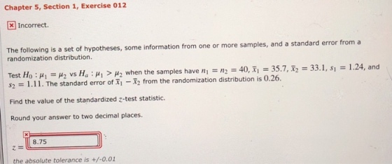 Chapter 5, Section 1, Exercise 012 Incorrect. The following is a set of hypotheses, some information from one or more samples, and a standard error from a randomization distribution. Test Ho : ?? = ?2 vs Ha : ? > ?2 when the samples have n = n, = 40, ??35.7, x, = 33.1, s? = 1.24, and $2 1.11. The standard error of Ti from the randomization distribution is 0.26. Find the value of the standardized z-test statistic. Round your answer to two decimal places. 8.75 the absolute tolerance is +/-0.01