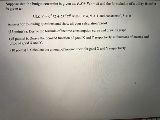 Suppose that the budget constraint is given as: PX+ PyY M and the formulation of a utility function s given as: U(X, Y)-c2/2 + δΧαγβ with 0 < α, β < 1 and constants C, δ > 0 Answer for following questions and show all your calculation/ proof. (15 points) a. Derive the formula of income-consumption curve and draw its graph. (15 points) b. Derive the demand function of good X and Y respectively as functions of income and price of good X and Y (10 points) c. Calculate the amount of income spent for good X and Y respectively