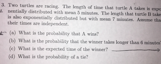 3. Two turtles are racing. The length of time that turtle A takes is expo 2 nentially distributed with mean 5 minutes. The length that turtle B take is also exponentially distributed but with mean 7 minutes. Assume tha their times are independent. (a) What is the probability that A wins? (b) What is the probability that the winner takes longer than 6 minutes (c) What is the expected time of the winner? (d) What is the probability of a tie?