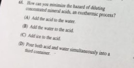 65 How can you minimize the hazard of diluting concentrated mineral acids, an exothermic process? A) Add the acid to the water. B) Add the water to the acid C) Add ice to the acid D) Poer both cid and water simultaneously into a third contaiser