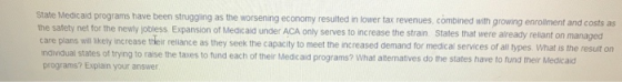 State Medicaid programs have been strugging as the worsening economy resulted in lower tax revenues, combined with g rowing enrolment and costs as the safety net for the newy jobless Expansion of Medicaid under ACA only serves to increase the stran States that were already reliant on managed care pians wil likety increase teir rellance as they seek the capacity to meet the increased demand for medical services of all types What is the resuit on ndwiduai states of trying to raise the taxes to tund each of their Medicaid programs? What aitematves do the states have to tund their Medicaid each of their Medicaid programs? What altematives do the states have to fund their Medicaid programs? Explain your answer