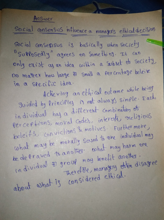 Answer Social cansen Sus inlbence a managers ethical decison Soc ial Cen Sensus is basica lly ohen Secicty SuPosedly agrees on Some thi n. can Only exist a an ideaitlin a Sub set ob Seciety no matter how large ㄺ Small a Per Centage beleive In戉SI e ci Lic idea Acheving an ethical oot ame shile being Su ided by Prindfley ret alunys simple. Eask in dividual haj a diflerent Cambinalo o Rer ce ptions, moral Codes, interte ligious beleis csnvictong metiveS. Further more ohat may be movally Sound to o induidual may Combi n in dividual al group may eneit anoter disagree There(乱e, managery et about what s congidered cthial