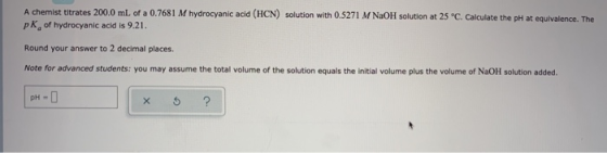 A chemist titrates 200.0 mL of a 0.7681 M hydrocyanic acid (HCN) solution with 0.5271 M NaOH solution at 25 °C. Calculate the