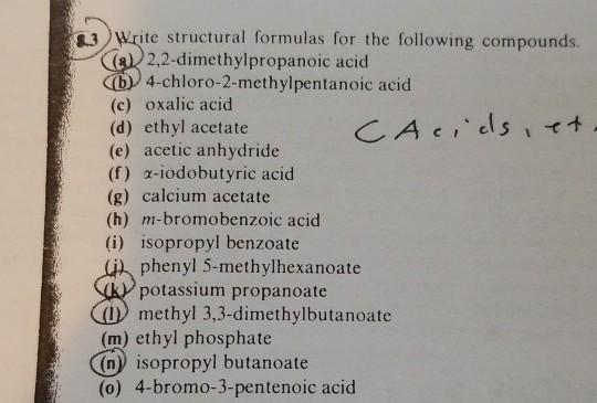 3 Write structural formulas for the following compounds 2,2-dimethylpropanoic acid 4-chloro-2-methylpentanoic acid (c) oxalic acid (d) ethyl acetate (e) acetic anhydride (f) x-iodobutyric acid (g) calcium acetate (h) m-bromobenzoic acid (i) isopropyl benzoate phenyl 5-methylhexanoate potassium propanoate 1 methyl 3,3-dimethylbutanoate (m) ethyl phosphate (n) isopropyl butanoate (o) 4-bromo-3-pentenoic acid