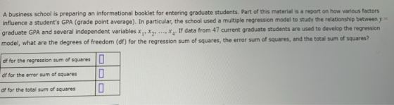 A business school is preparing an informational booklet for entering graduate students. Part of this material is a report on how various factors influence a students GPA (grade point average). In particular, the school used a multiple regression model to study the relationship between y graduate GPA and several independent variables xx2 x model, what are the degrees of freedom (df) for the regression sum of squares, the error sum of squares, and the total sum of squares df for the regression sum of squares df for the error sum of squares df for the total sum of squares D 0