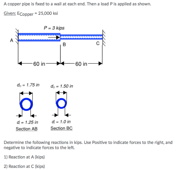 A copper pipe is fixed to a wall at each end. Then a load P is applied as shown. Given: ECopper 25,000 ksi P 3 kips 60 in 60 in do 1.75 in do-1.50 in d-1.25 in Section AB d-1.0 in Section BC Determine the following reactions in kips. Use Positive to indicate forces to the right, and negative to indicate forces to the left. 1) Reaction at A (kips) 2) Reaction at C (kips)