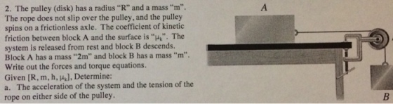 2. The pulley (disk) has a radius R and a mass m. The rope does not slip over the pulley, and the pulley spins on a frictionless axle. The coefficient of kinetic friction between block A and the surface is u. The system is released from rest and block B descends. Block A has a mass 2m and block B has a mass m Write out the forces and torque equations. Given [R, m, h, ], Determine: a. The acceleration of the system and the tension of the rope on either side of the pulley. .