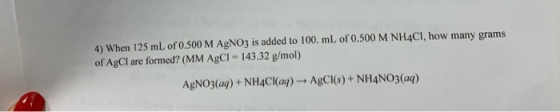 4) When 125 mL of 0.500 M AgNO3 is added to 100. mL of 0.500 M NH4CI, how many grams of AgCl are formed? (MM AgCI =143.32 g/m