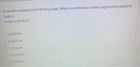 A solution contains 0.414 M NH4Cl(aq). What concentration of NH3(aq) must be added to make a buffer of pH 9.55? a. 0.207 M b.