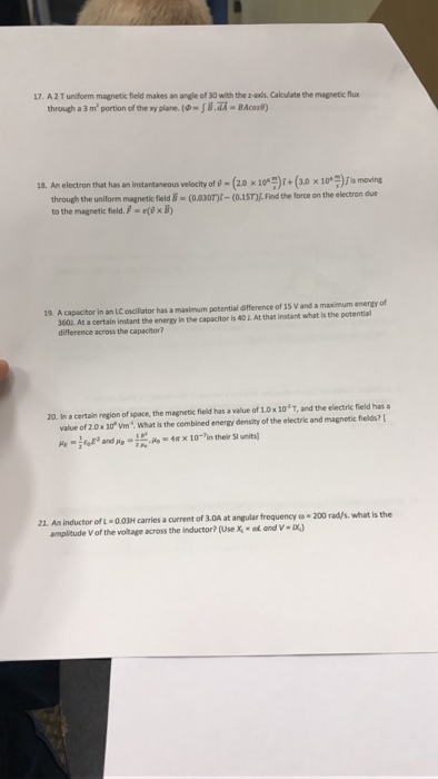 7. A2 T uniform magnetic field makes an angle of 30 with the z-axls. Calculate the magnetic flux through a 3 m? portion ofthexyplare.l®-jadA-BAco闭 (2.0 x 10つ(+ (3.0 ×們)J is moving 18. An electron that has an instantaneous velocity of s-(20 x10*)+(30 x10)s moving through the uniform magnetic field (0.30)- (0.15T)J., Find the force on the electron due tothe magnetic field./-e@xあ 19. A capacitor in an LC oscilator has a maximum potential difference of 15 V and a maximum energy of 3601. At a certain instant the energy in the capacitor is 40 J. At that instant what is the potential difference across the capacitor? 20 In a certain region of space, the magnetic field has a value of 1.0x 10 T, and the electric field has value of 2.0 x 10 vm, what is the combined energy density of the electric and magnetic fields? 21. An inductor of L 0.03H carries a current of 3.0A at angular frequency 200 rad/s. what is the amplitude V of the voltage across the inductor? (Use X-at and V-I)