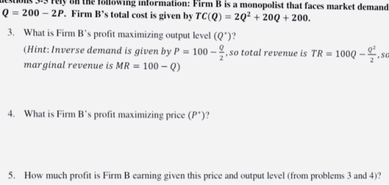 esions -3 Pely on the following information: Firm B is a monopolist that faces market demand Q 200 -2P. Firm Bs tota 3. What is Firm Bs profit maximizing output level (2)? l cost is given by TC() 20 200 + 200. (Hint: Inverse demand is given by P 100-,so total revenue is TR marginal revenue is MR = 100-Q) 1000-9,sa 4. What is Firm Bs profit maximizing price (P)? 5. How much profit is Firm B earning given this price and output level (from problems 3 and 4)?