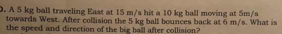 . A 5 kg ball traveling East at 15 m/s hit a 10 kg ball moving at 5m/s towards West. After collision the 5 kg ball bounces ba