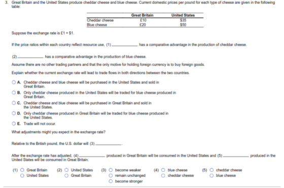 3. Great Britain and the United States produce cheddar cheese and blue cheese. Current domestic prices per pound for each type of cheese are given in the following table: Great Britain 210 £20 States Blue cheese $50 Suppose the exchange rate is £1-$1 If the price ratios within each country relect resource use, (1) has a comparative advantage in the production of cheddar cheese. (2)- has a comparative advantage in the producton of blue cheese. Assume there are no other trading partners and that the only motive for holding foreign currency is to buy foreign goods. Explain whether the current exchange rate will lead to trade flows in both directions between the two countries OA. Cheddar cheese and blue cheese will be purchased in the United States and sold in O B. Only cheddar cheese produced in the United States will be traded for blue cheese produced in O C. Cheddar cheese and blue cheese will be purchased in Great Britain and sold in O D. Only cheddar cheese produced in Great Britain will be traded for blue cheese produced in Great Britain. Great Britain. the United States the United States Trade will not occur E. What adjustments might you expect in the exchange rate? Relative to the British pound, the US. dollar will (3) After the exchange rate has adjusted, (4) produced in Great Britain wil be consumed in the United States and (5) produced in the United States will be consumed in Great Britain. (1) Great Britain(2) O United States (3) O become weaker (4) O O Great Britain blue cheese cheddar cheese (5) O cheddar cheese Oblue cheese O United States O remain unchanged O become stronger