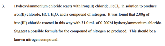 Hydroxylammonium chloride reacts with iron(II) chloride, FeCl, in solution to produce ironIl) chloride, HCL iron(II) chloride, HCl H2O, and a compound of nitrogen. It was found that 2.00g of iron(II) chloride reacted in this way with 31.0 mL of 0.200M hydroxylammonium chloride. Suggest a possible formula for the compound of nitrogen so produced. This should be a known nitrogen compound.