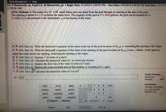 Class Management I Help Ch. 9 Homework, pt. 4 and Ch. 10 Homework, pt. 1 Begin Date: 4/18/2018 2:00:00 PM-Due Date: 4/20/2018 6:00:00 PM End Date: 4/23/20 11:59:00 AM (33%) Problem 1: The water of a 14, x 48, metal frame pool can drain from. the pool through an opening at the side of the pool. The opening is about h-1.18 m below the water level. The capacity of the pool is V-3840 gallons, the pool can be drained in t- 15 mins. Po is the pressure of the atmosphere. o is the density of the water. st 14% Part (a) write the Bernoullis equation of the water at the top of the pool in terms of Poe, h. Assuming the opening is the origin. sg 14% Part (b) Write the Bernoullis equation of the water at the opening of the pool in terms of Poe h and v, where v is the speed at which the water leaves the opening. Assuming the opening is the origin. 14% Part (c) Express v2 in terms of g and h. 14% Part (d) Calculate the numerical value of v in meters per second. ROR 14% Part (e) Express the flow rate of the water in terms of V and t. 围笄 g, Δ.internsory, vandt. #14 % Part Calculate the numerical value of A in cm2 Grade Summary A32.3 Potential 96% Submissions Attempts remaining: S (4%per attempt) detailed view sin0 cos0 tan0789 cotan asin acos0 atan0 acotan0 sinho cosh0 tanhO cotanh0 o Degrees O Radians , END BACKSPACUCLEAR Submit Hint I give up