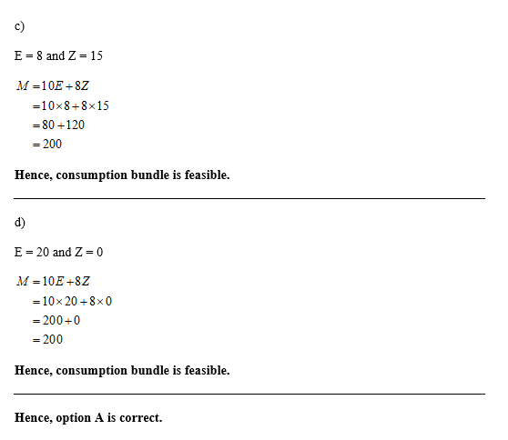 c) E 8 and Z 15 = M 10E 8Z -10x8+8x15 80 120 - 200 Hence, consumption bundle is feasible. d) E 20 and Z= 0 M 10E 8Z =10x 20 8