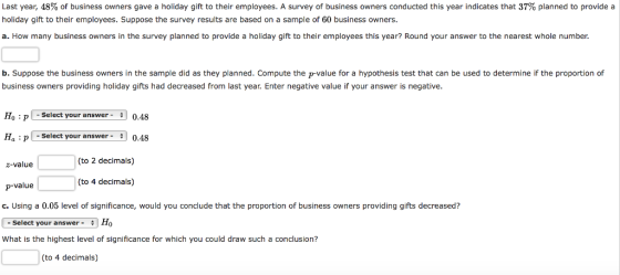 Last year, 48% of business owners gave a holiday gift to their employees. A survey of business owners conducted this year indicates that 37% planned to provide a holiday gift to their employees. Suppose the survey results are based on a sample of 60 business owners. a. How many business owners in the survey planned to provide a holiday gift to their employees this year? Round your answer to the nearest whole number. b. Suppose the business owners in the sample did as they planned. Compute the p-value for a hypothesis test that can be used to determine if the proportion of business owners providing holiday gifts had decreased from last year. Enter negative value if your answer is negative. Ho : p 1 -Select your answer- 0.48 Ha : p-Select your answer-0.48 z-value (to 2 decimals) (to 4 decimals) p-value c. Using a 0.05 level of significance, would you conclude that the proportion of business owners providing gifts decreased? - Select your answer-Ho What is the highest level of significance for which you could draw such a conclusion? (to 4 decimals)