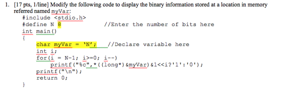1. [17 pts, 1/line] Modify the following code to display the binary information stored at a location in memory referred named myVar: #inciude <stdio.h> #define N 8 int main0 //Enter the number of bits here char myVar/Declare variable here int i; printf (%c, * ( (long*) &myVar) &1<<i? 1 : 0 ) ; printf (n return 0
