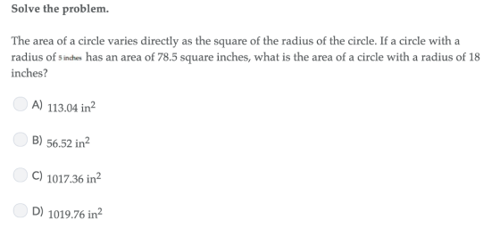 Solve the problem. The area of a circle varies directly as the square of the radius of the circle. If a circle with a radius of s inches has an area of 78.5 square inches, what is the area of a circle with a radius of 18 inches? A) 113.04 in2 B) 56.52 in2 C) 1017.36 in2 D) 1019.76 in2