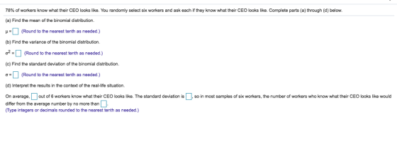 78% of workers know what their CEO looks like. You randomly select six workers and as (a) Find the mean of the binomial distribution. μα (Round to the nearest tenth as needed ) (b) Find the variance of the binomial distribution ơ. ] (Round to the nearest tenth as needed.) (c) Find the standard deviation of the binomial distribution each they now what their CEO ooks like. Complete parts a through d below (Round to the nearest tenth as needed.) (d) Interpret the results in the context of the real-life situation On average, □ out o 6 workers know what their CEO oks like. The standard deviation is so in most samples of six workers orkers who know what their CEO looks ke would he number o differ from the average number by no more than (Type integers or decimals rounded to the nearest tenth as needed.)