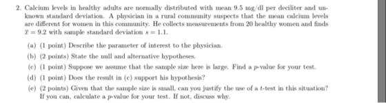 2. Calcium levels in healthy adults are normally distributed with mean 9.5 mg/dl per deciliter and known standard devtion. A physician in a rural community suspects that the mean calcium levels are different for women i this comunity. He collects measurements from 20 healthy women and finds = 9.2 with sample standard deviation s 1.1. (a) (1 point) Describe the parameter of interest to the physician (b) (2 points) State the nl and alternative hypotheses (c)(1 point) Suppose we assume that the sample size here is large. Find a p-value for your test (d) (1 point) Does the resun (c) support his hypothesis? (e) (2 points) Given that the sample size is small, can you justify the use of a t-test in this situation? If you can, calculate a p-value for your test. If not, discuss why.