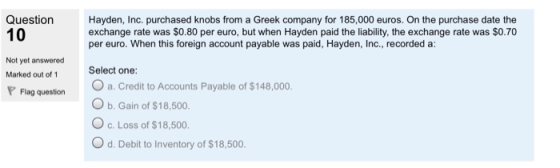 Question 10 Hayden, Inc. purchased knobs from a Greek company for 185,000 euros. On the purchase date the exchange rate was $0.80 per euro, but when Hayden paid the liability, the exchange rate was $O.70 per euro. When this foreign account payable was paid, Hayden, Inc., recorded a: Not yet answered Marked out of 1 P Flag question Select one: O a. Credit to Accounts Payable of $148,000 O b. Gain of $18,500. O c. Loss of $18,500. O d. Debit to Inventory of $18,500.