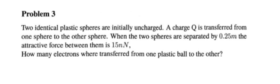 Problem 3 Two identical plastic spheres are initially uncharged. A charge Q is transferred from one sphere to the other sphere. When the two spheres are separated by 0.25m the attractive force between them is 15nN, How many electrons where transferred from one plastic ball to the other?