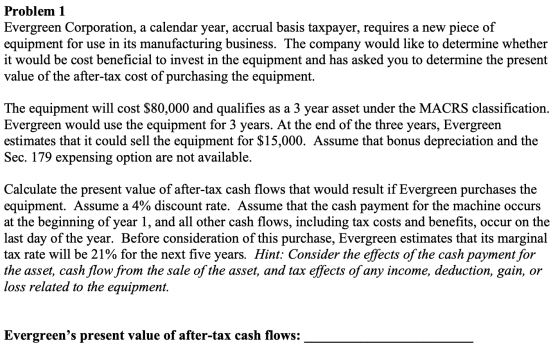 Problem 1 Evergreen Corporation, a calendar year, accrual basis taxpayer, requires a new piece of equipment for use in its ma