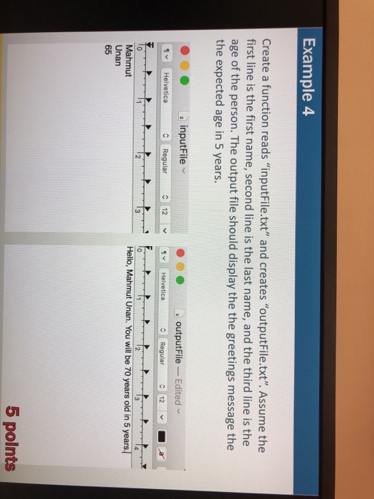 Example 4 Create a function reads inputFile.txt and creates outputFile.txt. Assume the first line is the first name, second line is the last name, and the third line is the age of the person. The output file should display the the greetings message the the expected age in 5 years. a inputFile outputFile -Edited 1 Helvetica Regular 12Helvetica Regular Hello, Mahmut Unan. You will be 70 years old in 5 years Mahmut Unan 65 5 polnts