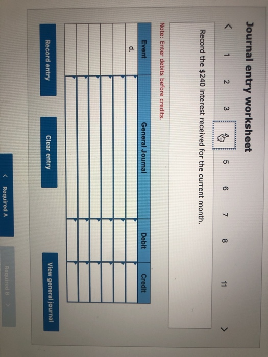 Journal entry worksheet < 1 2 3 5 6 7 8 11 > Record the $240 interest received for the current month. Note: Enter debits befo