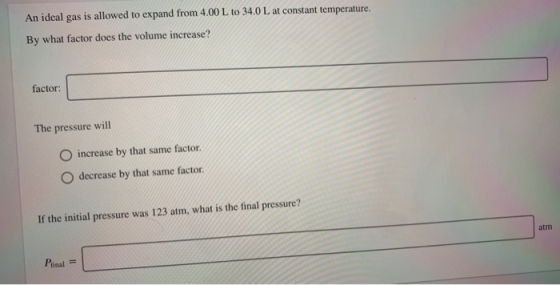 An ideal gas is allowed to expand from 4.00 L to 34.0 L at constant temperature. By what factor does the volume increase? fac