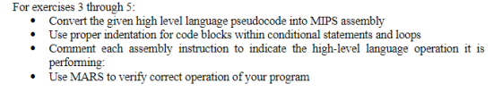 For exercises 3 through 5: .Convert the given high level language pseudocode into MIPS assembly * Use proper indentation for code blocks within conditional statements and loops Comment each assembly instruction to indicate the high-level language operation it is performing: .Use MARS to verify correct operation of your program
