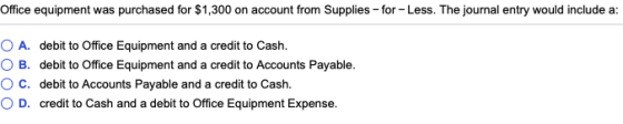 Office equipment was purchased for $1,300 on account from Supplies -for -Less. The journal entry would include a: O A. debit to Office Equipment and a credit to Cash. O B. debit to Office Equipment and a credit to Accounts Payable C. debit to Accounts Payable and a credit to Cash. credit to Cash and a debit to Office Equipment Expense. O D.