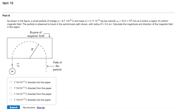Item 15 Part A As shown in the figure, a small particle of charge q =-8.7 ×10-6 C and mass m = 3 1x 10-12 kg has velocity vo = 10.0 × 103 m/s as it enters a region of uniform magnetic field. The particle is observed to travel in the semicircular path shown, with radius R 5.0 cm. Calculate the magnitude and direction of the magnetic field in the region Region of magnetic field IPath of the ptcle Im O 7.13x102 T, directed into the paper O 7.13x102 T directed from the paper O 7.13x10-2 T, directed from the paper 7.13 10 2 T, directed into the paper Submit My Answers Give Up