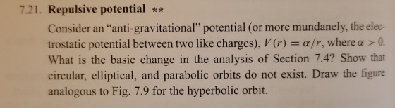 7.21. Repulsive potential Consider an anti-gravitational potential (or more mundanely, the elec- trostatic potential between two like charges), V(r) = α/r, where α > 0. What is the basic change in the analysis of Section 7.4? Show that circular, elliptical, and parabolic orbits do not exist. Draw the figure analogous to Fig. 7.9 for the hyperbolic orbit.