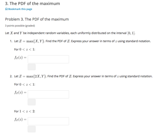 3. The PDF of the maximum Bookmark this page Problem 3. The PDF of the maximum 3 points possible (graded) Let X and Y be independent random variables, each uniformly distributed on the interval [0, 1] Let Z = max(X, Y). Find the PDF of Z. Express your answer in terms of z using standard notation. For 0<z<1 f2(z) = 1. 2. Let Z max(2X, Y. Find the PDF of Z. Express your answer in terms of z using standard notation. For 0z<1: f2(z) For 1<z< 2 f2(z) =