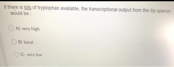 If there is lots of tryptophan available, the transcriptional output from the trp operon would be: A) very high B) basal OC)