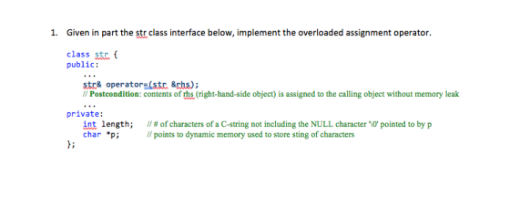1. Given in part the str class interface below, implement the overloaded assignment operator class str public: str& operator (str &rhs); // Postcondition: contents of rhs (right-hand-side object) İs assigned to the calling object without memory leak private: int length; // # of characters of a C-string not including the NULL character O pointed to by p char *p; points to dynamic memory used to store sting of characters 1;