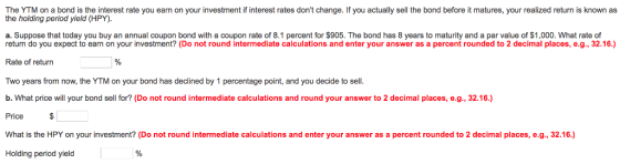 The YTM on a bond is the interest rate you earn on your investment if interest rates dont change. If you actually sell the bond before it matures, your realized return is known as the holding period yield (HPY). a. Suppose that today you buy an annual coupon bond with a coupon rate of 8.1 percent for $905. The bond has 8 years to maturity and a par value of $1,000. What rate of return do you expect to earn on your investment? (Do not round intermediate calculations and enter your answer as a percent rounded to 2 decimal places, e.g., 32.16.) Rate of return Two years from now, the YTM on your bond has declined by 1 percentage point, and you decide to sell. b. What price will your bond sell for? (Do not round intermediate calculations and round your answer to 2 decimal places, e.g., 32.16.) Price What is the HPY on your investment? (Do not round intermediate calculations and enter your answer as a percent rounded to 2 decimal places, e.g., 32.16.) Holding period yield
