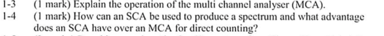 1-3(l mark) Explain the operation of the multi channel analyser (MCA). 1-4 mark) How can an SCA be used to produce a spectrum and what advantage docs an SCA have over an MCA for direct counting? advantage for dircet counting?a