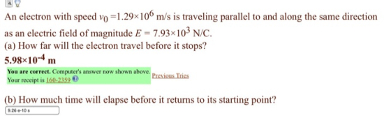 An electron with speed vo-1.29x106 m/s is traveling parallel to and along the same direction as an electric field of magnitude E 7.93x103 N/C. (a) How far will the electron travel before it stops? 9810 m You are correet. Computers answer now shown above Your receipt is 160-2359 0 Pieskus Ines b How much time will elapse before it returns to its starting point? 9.26 e-10 s