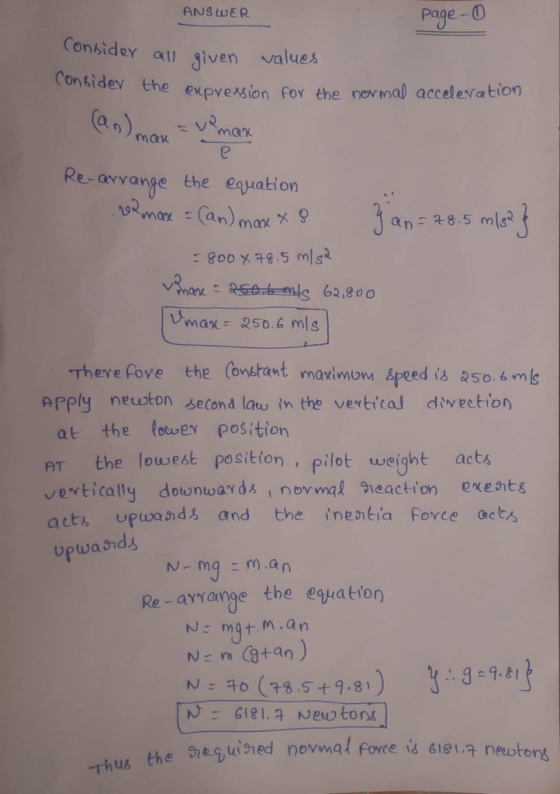 ANS WER page-O Considey values all Jiven he expvession For the novmal accelertation Re-arvange the euation a 8.5ms Vmax- 250.6 mls -Theve fove the (onstant maximonm Apeed is a5o 6 mls prply neston second law in the vertical divection at the fotwer position AT the lowest position , pilot weight acts vertically dounwards i novmal eactionexents acts upwand and the inentia Fovce acts and亼 N- mgm.an Re-ayyangethe egratiorn N: mgt M.an (75.5+4.81 9-98 N: 다 -Thu6