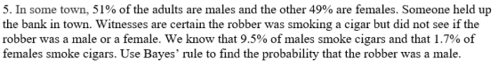 5. In some town, 51% of the adults are males and the other 49% are females. Someone held up the bank in town. Witnesses are certain the robber was smoking a cigar but did not see if the robber was a male or a female, we know that 9.5% of males smoke cigars and that 1.7% of females smoke cigars. Use Bayes rule to find the probability that the robber was a male.