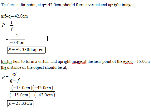 The lens at far point, at q42.0cm, should form a virtual and upright image. a)f-q--42.0cm -0.42m P--2.380diopters b)This lens to form a virtual and upright image at the near point of the eye.g--15.0cm the distance of the object should be at, af (-15.0cm)(-42.0cm) (15.0cm)(-42.0cm) p 23.33 cm