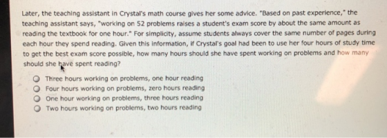 Later, the teaching assistant in Crystals math course gives her some advice. Based on past experience, the teaching assistant says, working on 52 problems raises a students exam score by about the same amount as reading the textbook for one hour. For simplicity, assume students always cover the same number of pages during each hour they spend reading. Given this information, if Crystals goal had been to use her four hours of study time to get the best exam score possible, how many hours should she have spent working on problems and how many should she have spent reading? O Three hours working on problems, one hour reading O Four hours working on problems, zero hours reading O One hour working on problems, three hours reading O Two hours working on problems, two hours reading