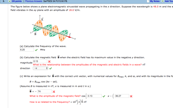 5. C+ 3/6 points I Previous Answers SerPSE9 34 P.015.MI.FB My Notes Ask You The figure below shows a plane electromagnetic sinusoidal wave propagating in the x direction Suppose the wavelength is 48.0 m and the e field vibrates in the xy plane with an amplitude of 18.0 V/m (a) Calculate the frequency of the wave. 6.25 MHz (b) Calculate the magnetic field B when the electric field has its maximum value in the negative y direction 0.13 magnitude What is the relationship between the amplitudes of the magnetic and electric fields in a wave? nT direction -z (c) Write an expression for B with the correct unit vector, with numerical values for B k, and cup, and with its magnitude in the fo max max cos (kx at) (Assume B is measured in nT, X is measured in m and t in s 74 x 39.27 What is the amplitude of the magnetic field? Cos 0.13 How is a related to the frequency? x 107) t k nT