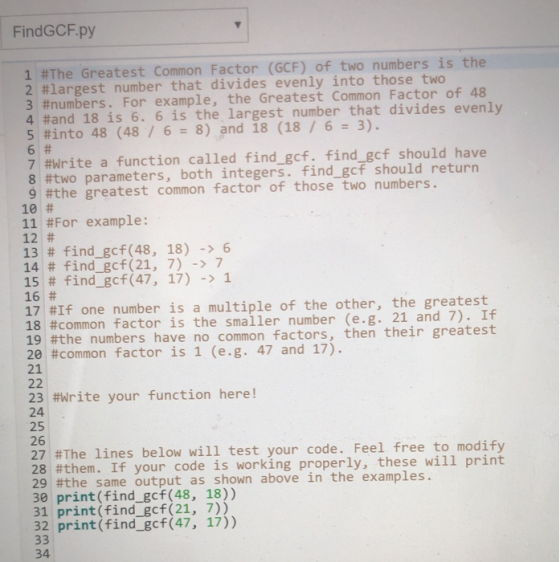 FindGCF.py 1 #The Greatest Common Factor (GCF) of two numbers is the 2 #largest number that divides evenly into those two 3 #